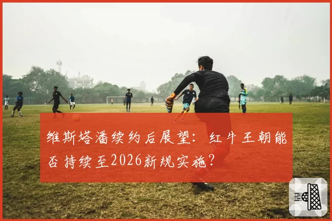 维斯塔潘续约后展望:红牛王朝能否持续至2026新规实施?