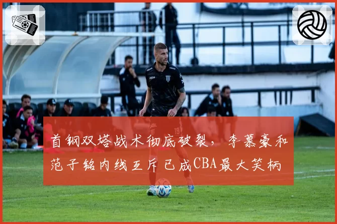 首钢双塔战术彻底破裂,李慕豪和范子铭内线互斥已成CBA最大笑柄