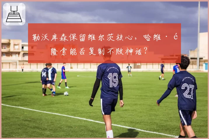 勒沃库森保留维尔茨核心，哈维·阿隆索能否复制不败神话？