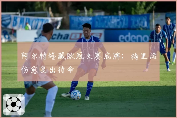 阿尔特塔藏欧冠决赛底牌：梅里诺伤愈复出待命