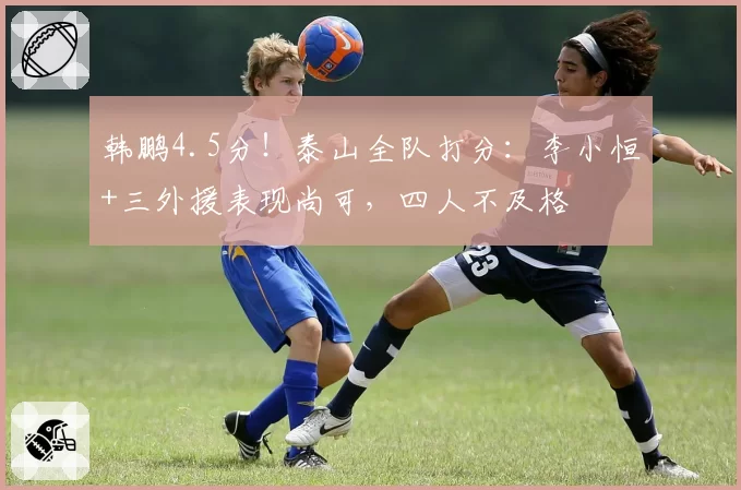 韩鹏4.5分!泰山全队打分:李小恒+三外援表现尚可,四人不及格