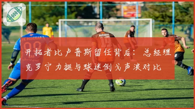 开拓者比卢普斯留任背后:总经理克罗宁力挺与球迷倒戈声浪对比