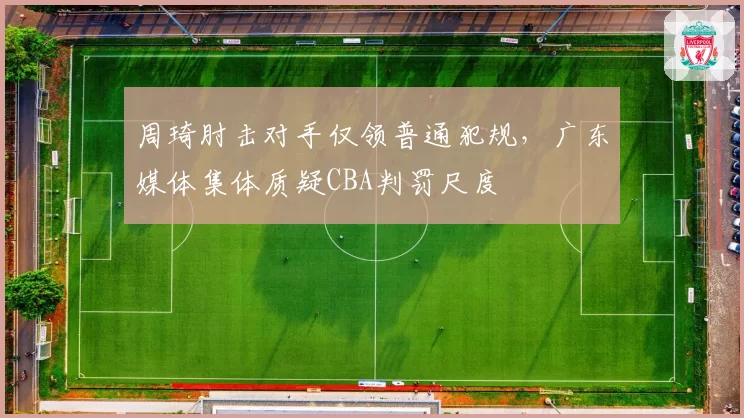 周琦肘击对手仅领普通犯规，广东媒体集体质疑CBA判罚尺度
