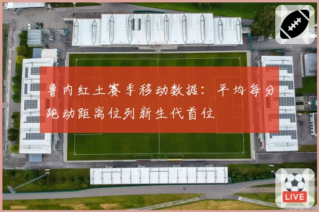 鲁内红土赛季移动数据:平均每分跑动距离位列新生代首位