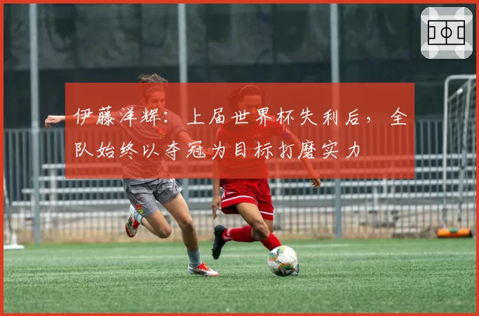 伊藤洋辉：上届世界杯失利后，全队始终以夺冠为目标打磨实力