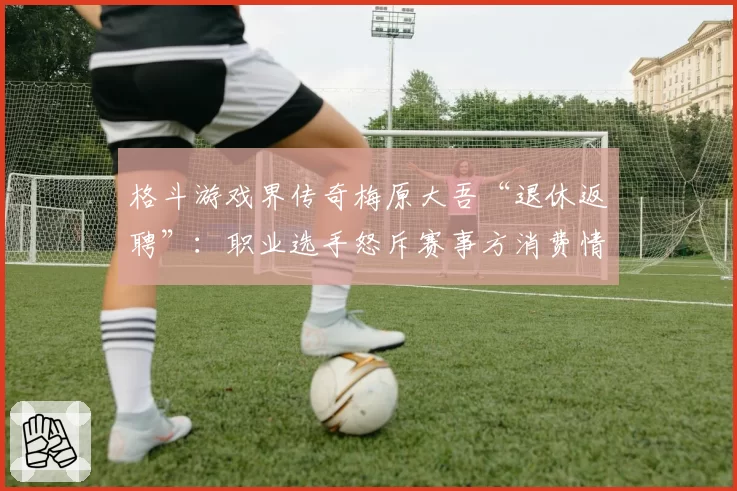 格斗游戏界传奇梅原大吾“退休返聘”:职业选手怒斥赛事方消费情怀