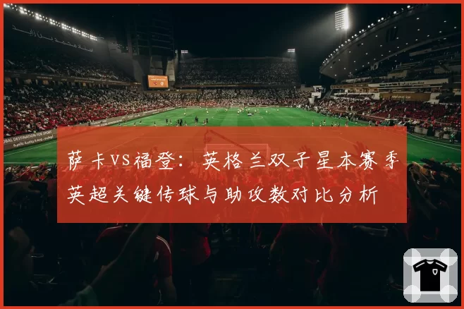 萨卡vs福登：英格兰双子星本赛季英超关键传球与助攻数对比分析