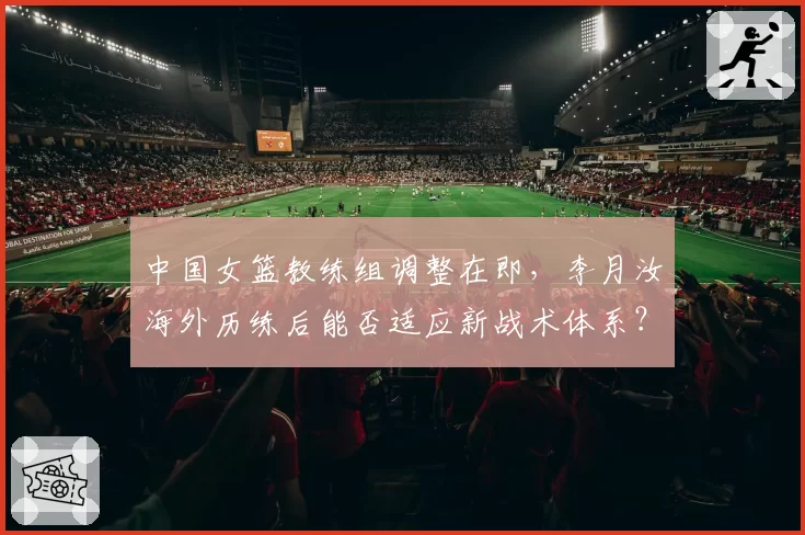 中国女篮教练组调整在即，李月汝海外历练后能否适应新战术体系？