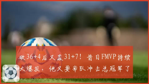 砍36+4后又轰31+7！昔日FMVP持续大爆发，他又要率队冲击总冠军了