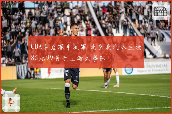 CBA季后赛半决赛 北京北汽队主场85比99负于上海久事队
