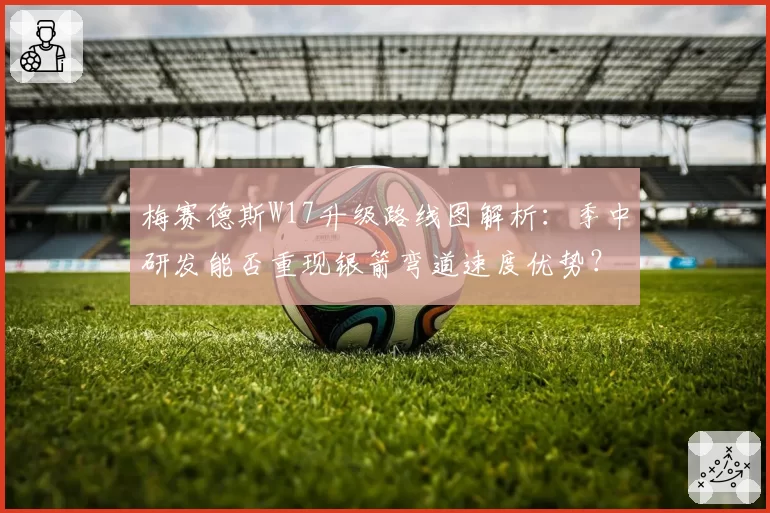 梅赛德斯W17升级路线图解析：季中研发能否重现银箭弯道速度优势？