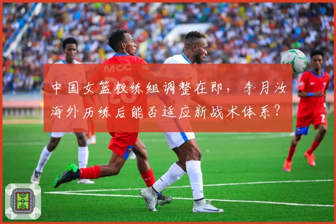中国女篮教练组调整在即，李月汝海外历练后能否适应新战术体系？
