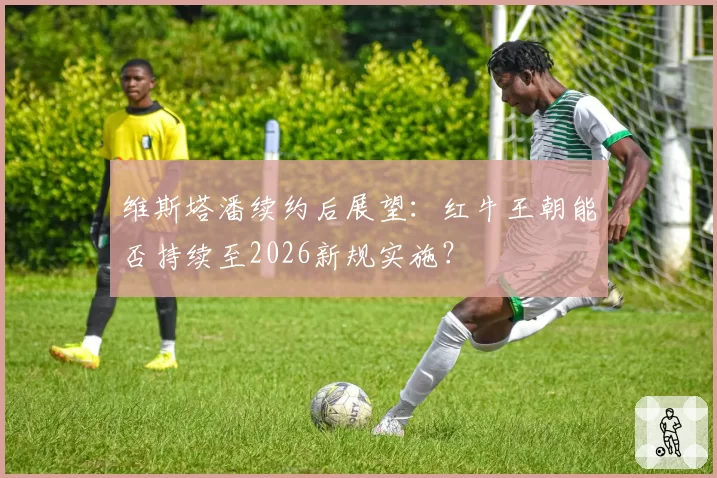 维斯塔潘续约后展望:红牛王朝能否持续至2026新规实施?