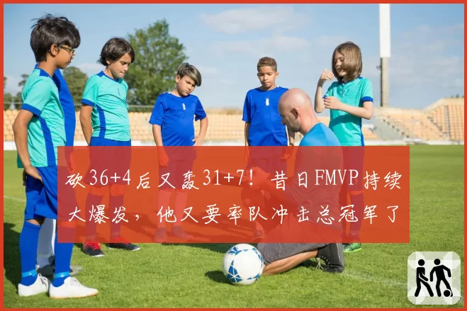 砍36+4后又轰31+7！昔日FMVP持续大爆发，他又要率队冲击总冠军了