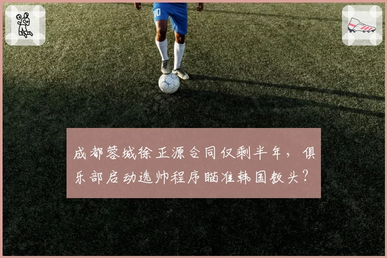 成都蓉城徐正源合同仅剩半年，俱乐部启动选帅程序瞄准韩国教头？
