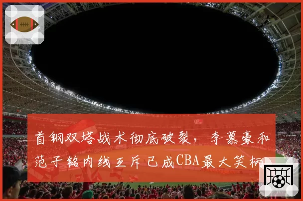 首钢双塔战术彻底破裂，李慕豪和范子铭内线互斥已成CBA最大笑柄