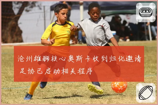 沧州雄狮核心奥斯卡收到归化邀请 足协已启动相关程序