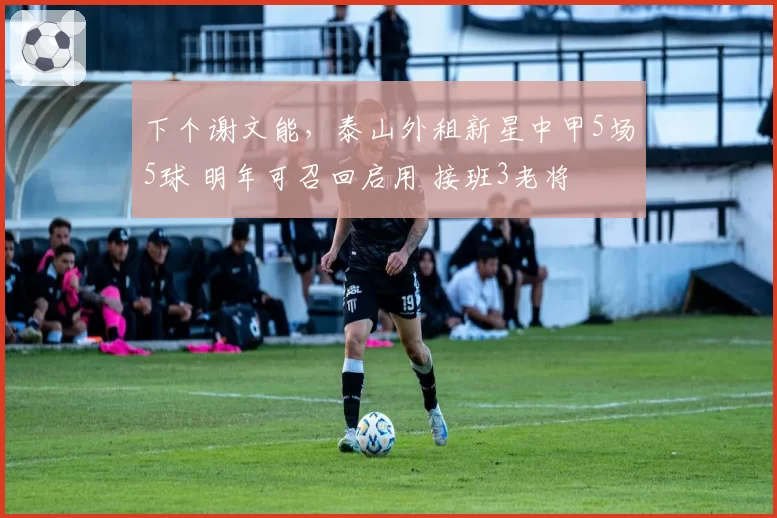 下个谢文能，泰山外租新星中甲5场5球 明年可召回启用 接班3老将