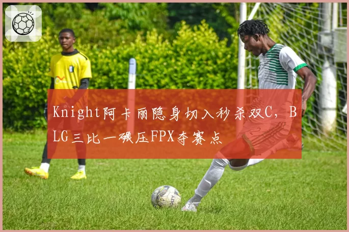 Knight阿卡丽隐身切入秒杀双C，BLG三比一碾压FPX夺赛点