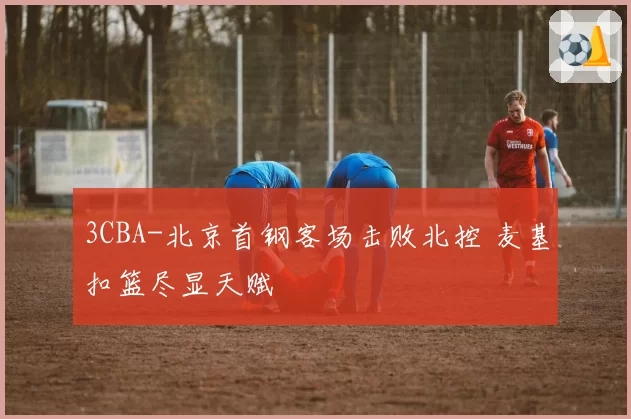 3CBA-北京首钢客场击败北控 麦基扣篮尽显天赋