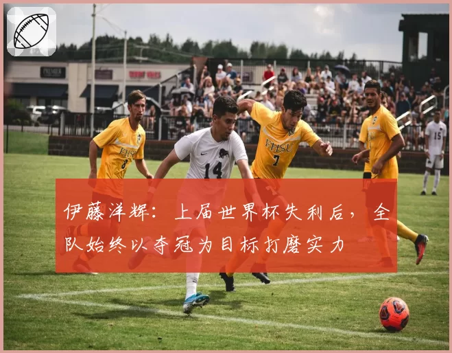 伊藤洋辉:上届世界杯失利后,全队始终以夺冠为目标打磨实力