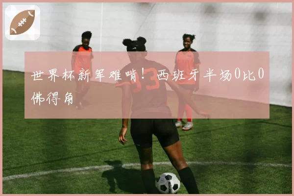 世界杯新军难啃！西班牙半场0比0佛得角