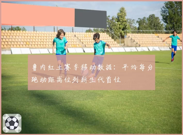 鲁内红土赛季移动数据:平均每分跑动距离位列新生代首位