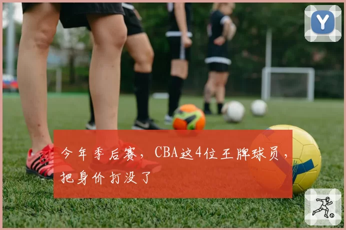 今年季后赛,CBA这4位王牌球员,把身价打没了
