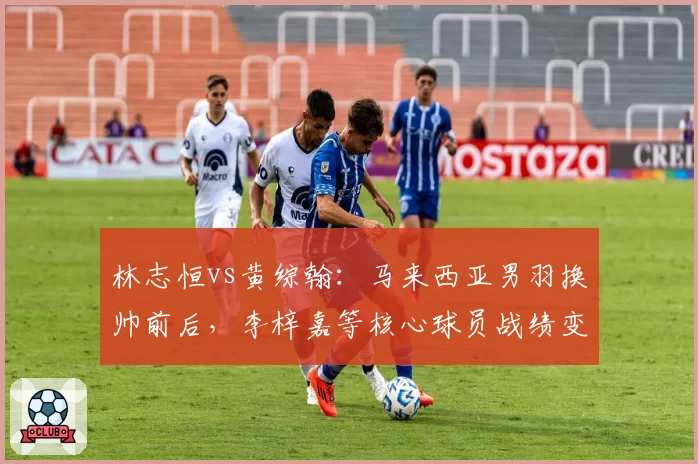 林志恒vs黄综翰：马来西亚男羽换帅前后，李梓嘉等核心球员战绩变化