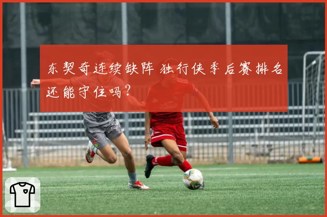 东契奇连续缺阵 独行侠季后赛排名还能守住吗？