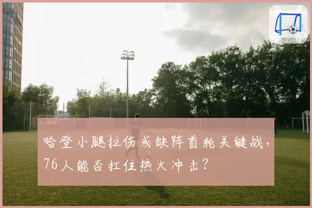 哈登小腿拉伤或缺阵首轮关键战，76人能否扛住热火冲击？