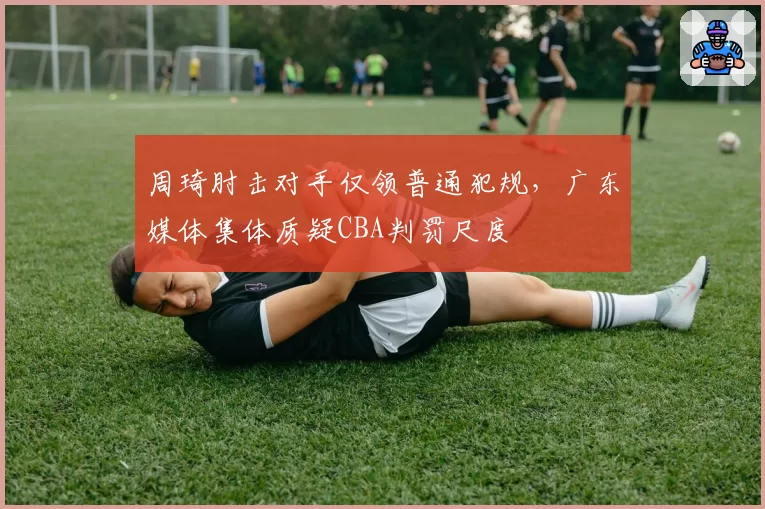 周琦肘击对手仅领普通犯规，广东媒体集体质疑CBA判罚尺度