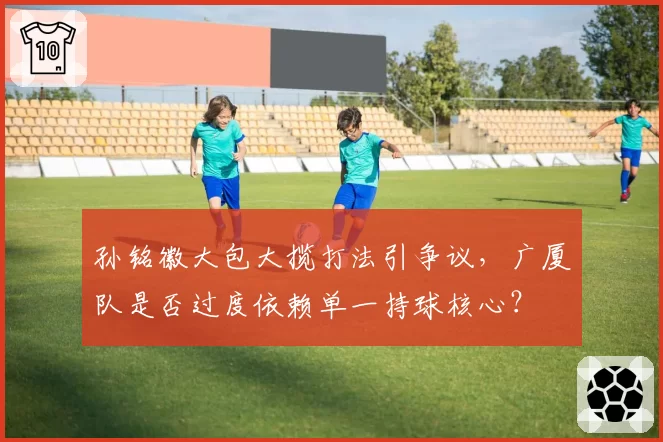 孙铭徽大包大揽打法引争议，广厦队是否过度依赖单一持球核心？