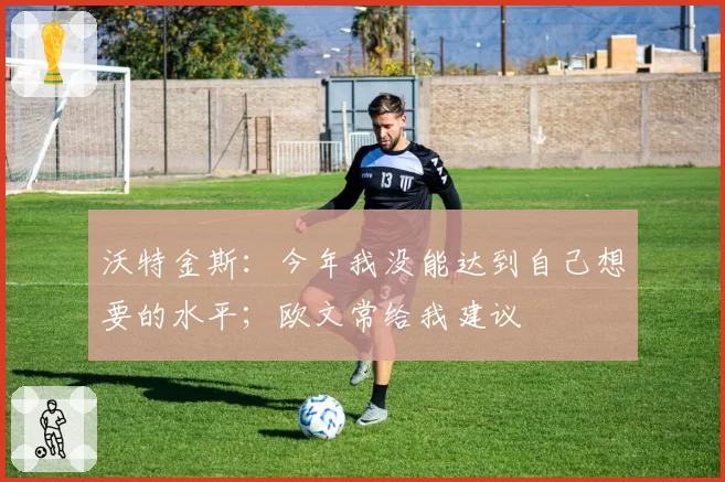 沃特金斯：今年我没能达到自己想要的水平；欧文常给我建议