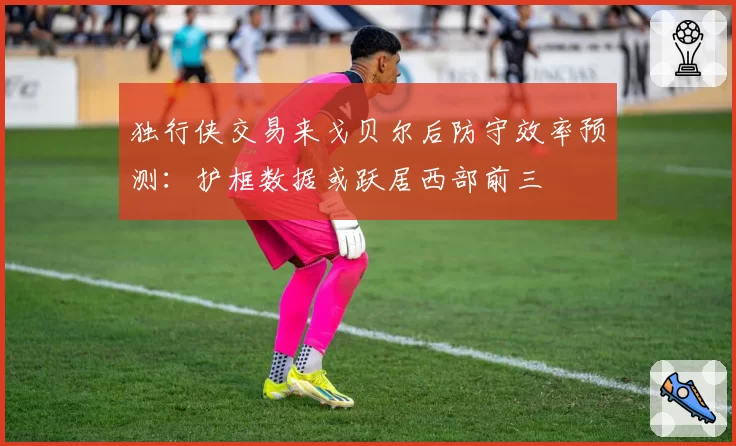 独行侠交易来戈贝尔后防守效率预测:护框数据或跃居西部前三