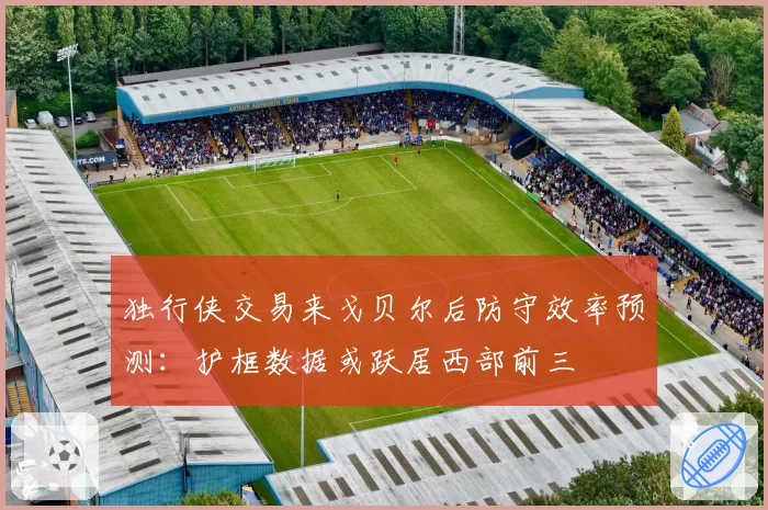 独行侠交易来戈贝尔后防守效率预测:护框数据或跃居西部前三
