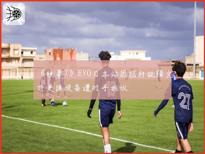 《铁拳7》EVO日本站因摇杆故障允许更换设备遭对手抗议