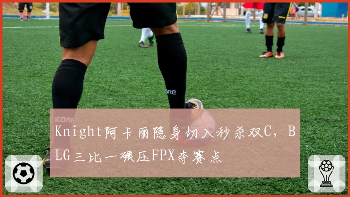 Knight阿卡丽隐身切入秒杀双C，BLG三比一碾压FPX夺赛点