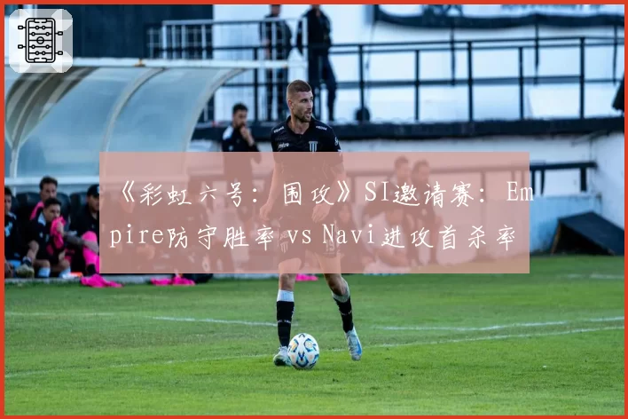 《彩虹六号:围攻》SI邀请赛:Empire防守胜率 vs Navi进攻首杀率,关键图预测