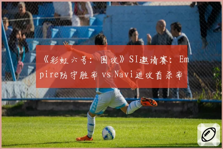 《彩虹六号:围攻》SI邀请赛:Empire防守胜率 vs Navi进攻首杀率,关键图预测