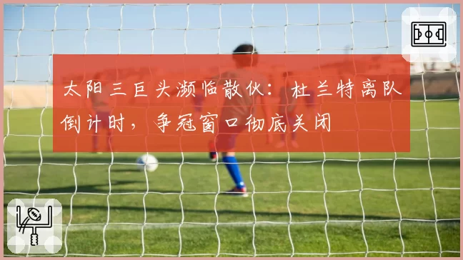 太阳三巨头濒临散伙：杜兰特离队倒计时，争冠窗口彻底关闭