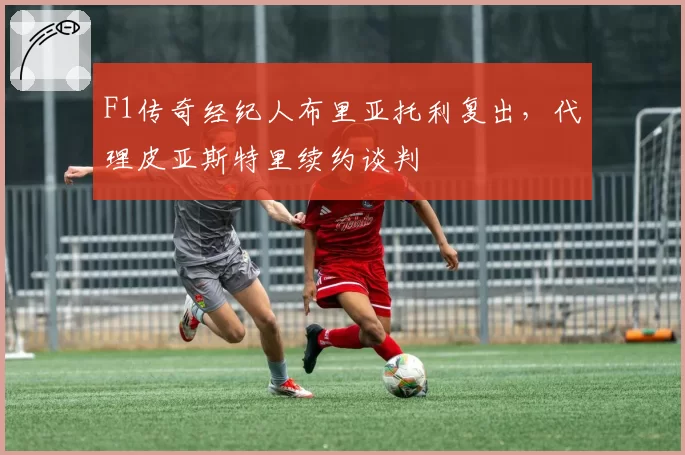 F1传奇经纪人布里亚托利复出,代理皮亚斯特里续约谈判